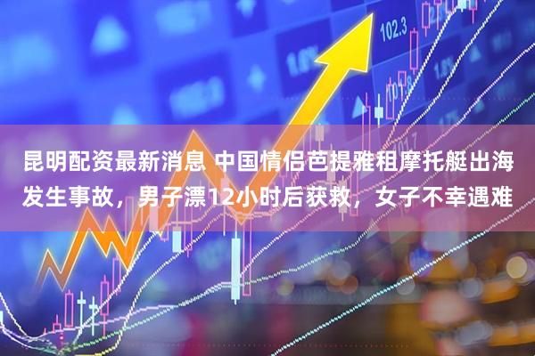 昆明配资最新消息 中国情侣芭提雅租摩托艇出海发生事故，男子漂12小时后获救，女子不幸遇难