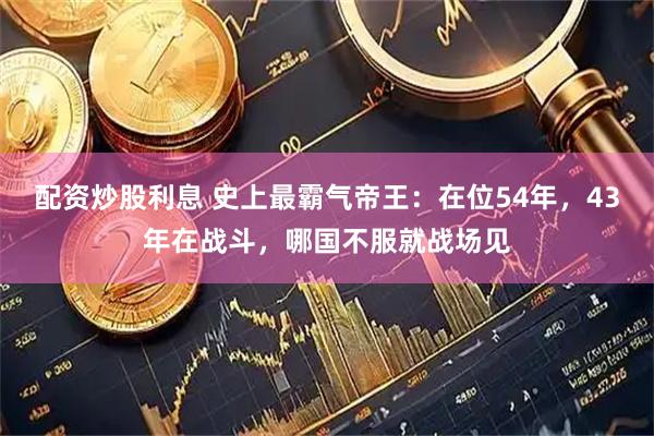 配资炒股利息 史上最霸气帝王：在位54年，43年在战斗，哪国不服就战场见