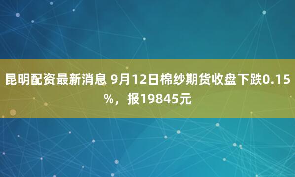 昆明配资最新消息 9月12日棉纱期货收盘下跌0.15%，报19845元