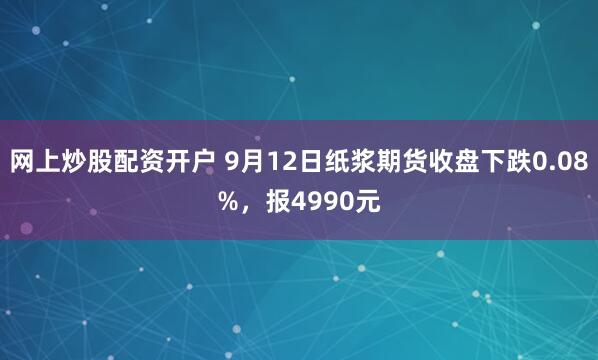网上炒股配资开户 9月12日纸浆期货收盘下跌0.08%，报4990元
