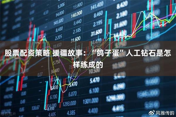 股票配资策略 援疆故事：“鸽子蛋”人工钻石是怎样练成的