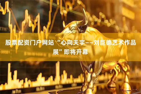 股票配资门户网站 “心向天宇——刘巨德艺术作品展”即将开幕