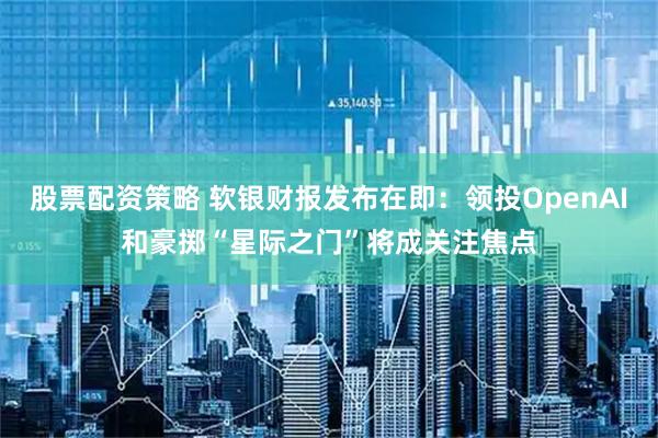 股票配资策略 软银财报发布在即：领投OpenAI和豪掷“星际之门”将成关注焦点