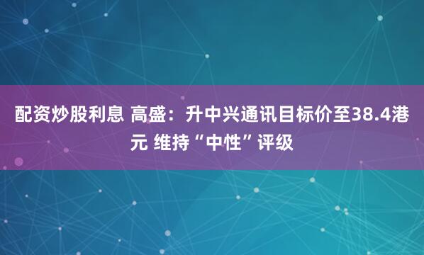 配资炒股利息 高盛：升中兴通讯目标价至38.4港元 维持“中性”评级