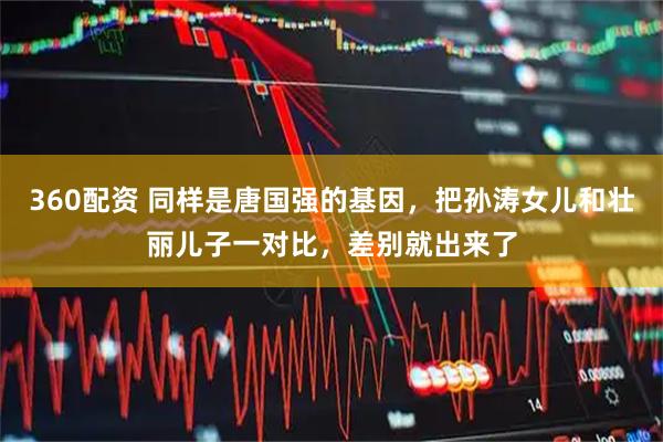 360配资 同样是唐国强的基因，把孙涛女儿和壮丽儿子一对比，差别就出来了