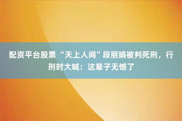 配资平台股票 “天上人间”段丽娟被判死刑，行刑时大喊：这辈子无憾了