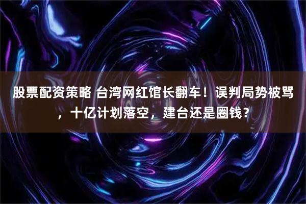 股票配资策略 台湾网红馆长翻车！误判局势被骂，十亿计划落空，建台还是圈钱？