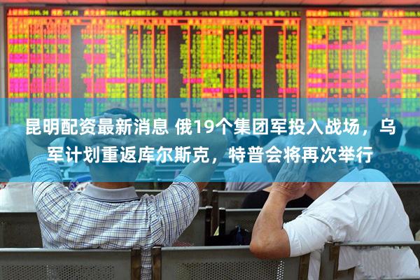 昆明配资最新消息 俄19个集团军投入战场，乌军计划重返库尔斯克，特普会将再次举行