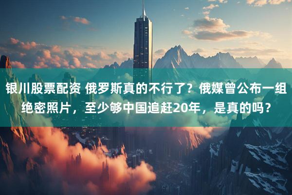 银川股票配资 俄罗斯真的不行了？俄媒曾公布一组绝密照片，至少够中国追赶20年，是真的吗？