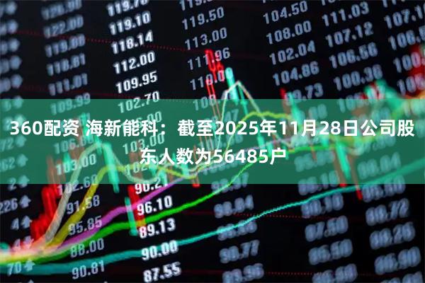 360配资 海新能科：截至2025年11月28日公司股东人数为56485户