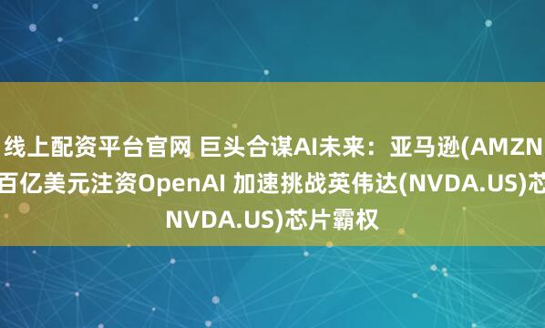 线上配资平台官网 巨头合谋AI未来：亚马逊(AMZN.US)拟百亿美元注资OpenAI 加速挑战英伟达(NVDA.US)芯片霸权