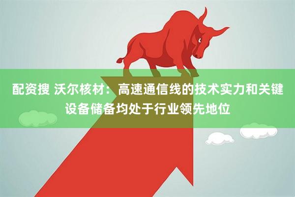 配资搜 沃尔核材：高速通信线的技术实力和关键设备储备均处于行业领先地位