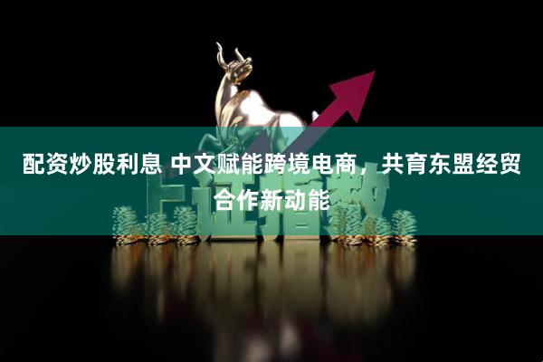 配资炒股利息 中文赋能跨境电商，共育东盟经贸合作新动能