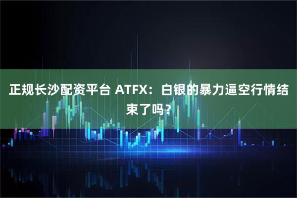 正规长沙配资平台 ATFX：白银的暴力逼空行情结束了吗？