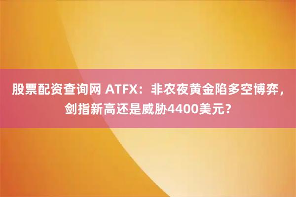 股票配资查询网 ATFX：非农夜黄金陷多空博弈，剑指新高还是威胁4400美元？