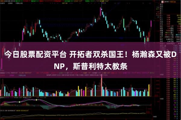 今日股票配资平台 开拓者双杀国王！杨瀚森又被DNP，斯普利特太教条