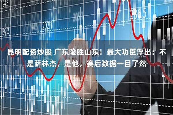 昆明配资炒股 广东险胜山东！最大功臣浮出：不是萨林杰，是他，赛后数据一目了然