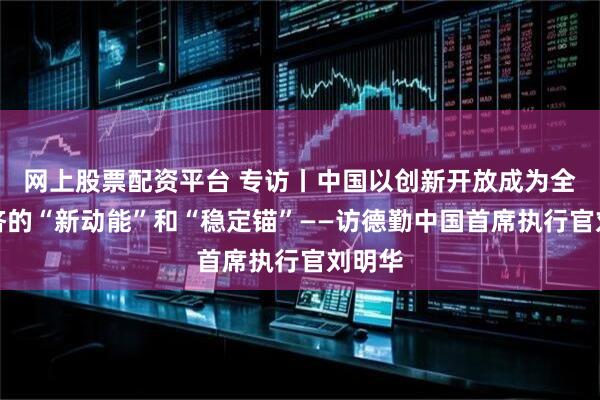 网上股票配资平台 专访丨中国以创新开放成为全球经济的“新动能”和“稳定锚”——访德勤中国首席执行官刘明华