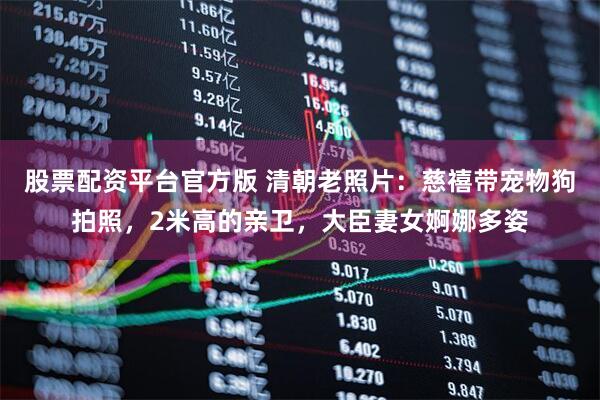 股票配资平台官方版 清朝老照片：慈禧带宠物狗拍照，2米高的亲卫，大臣妻女婀娜多姿