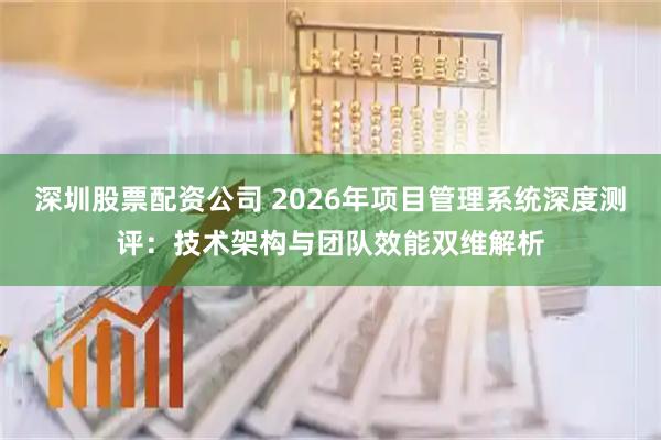 深圳股票配资公司 2026年项目管理系统深度测评：技术架构与团队效能双维解析