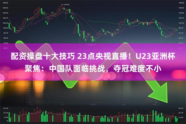 配资操盘十大技巧 23点央视直播！U23亚洲杯聚焦：中国队面临挑战，夺冠难度不小