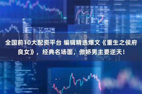 全国前10大配资平台 编辑精选爆文《重生之侯府良女》，经典名场面，傲娇男主要逆天！