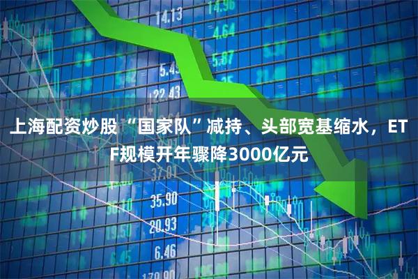 上海配资炒股 “国家队”减持、头部宽基缩水，ETF规模开年骤降3000亿元