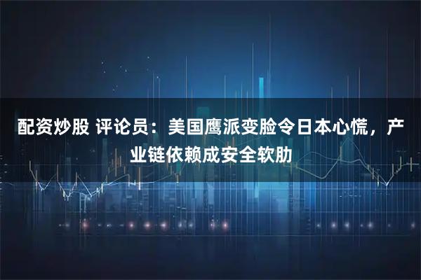 配资炒股 评论员：美国鹰派变脸令日本心慌，产业链依赖成安全软肋