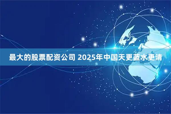 最大的股票配资公司 2025年中国天更蓝水更清