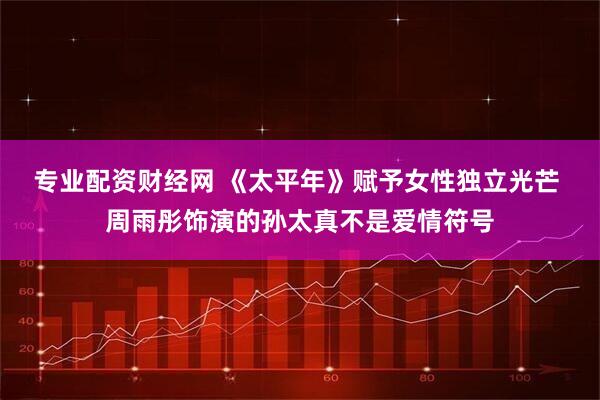 专业配资财经网 《太平年》赋予女性独立光芒 周雨彤饰演的孙太真不是爱情符号