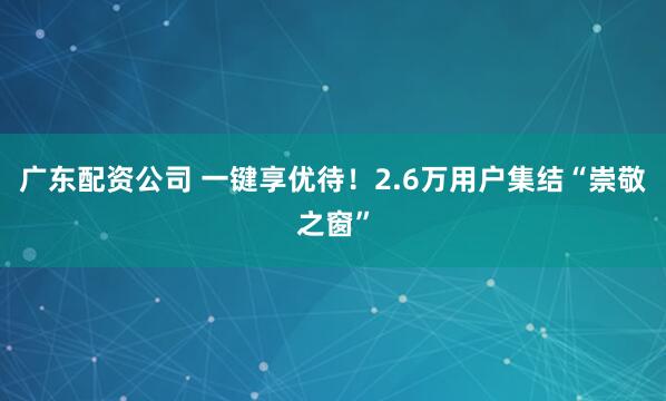 广东配资公司 一键享优待！2.6万用户集结“崇敬之窗”