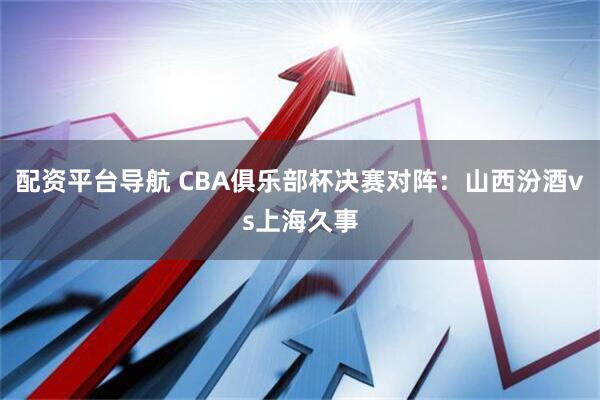 配资平台导航 CBA俱乐部杯决赛对阵：山西汾酒vs上海久事