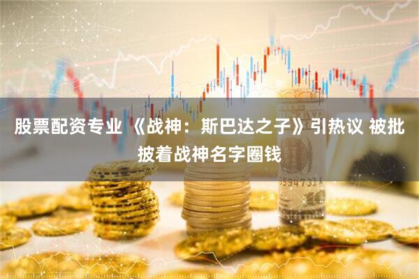 股票配资专业 《战神：斯巴达之子》引热议 被批披着战神名字圈钱