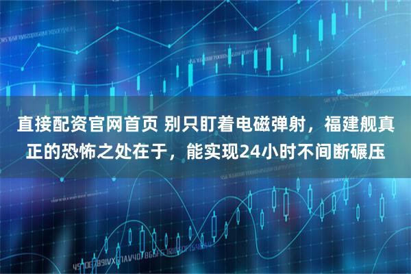 直接配资官网首页 别只盯着电磁弹射，福建舰真正的恐怖之处在于，能实现24小时不间断碾压