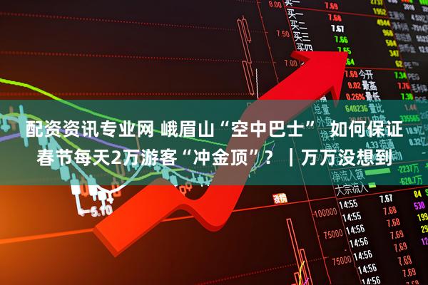 配资资讯专业网 峨眉山“空中巴士”  如何保证春节每天2万游客“冲金顶”？｜万万没想到