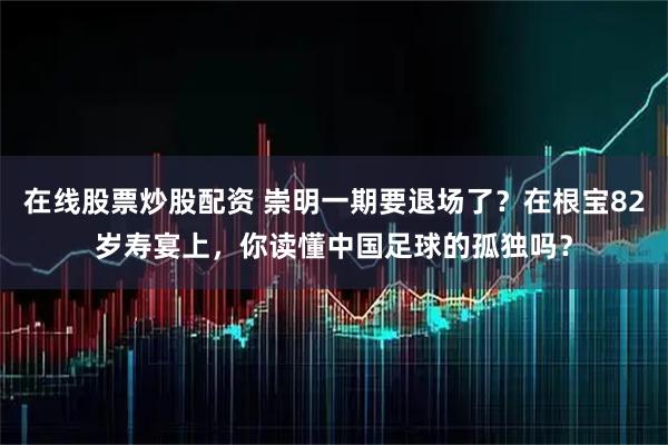 在线股票炒股配资 崇明一期要退场了？在根宝82岁寿宴上，你读懂中国足球的孤独吗？