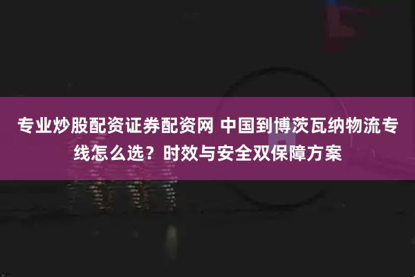 专业炒股配资证券配资网 中国到博茨瓦纳物流专线怎么选？时效与安全双保障方案