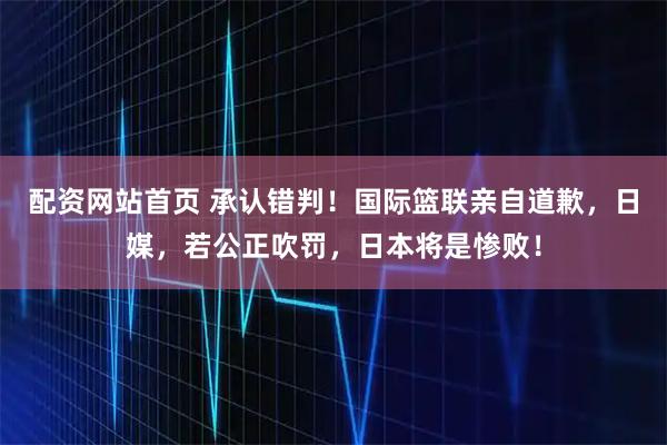 配资网站首页 承认错判！国际篮联亲自道歉，日媒，若公正吹罚，日本将是惨败！