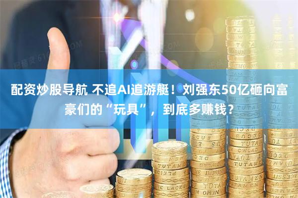 配资炒股导航 不追AI追游艇！刘强东50亿砸向富豪们的“玩具”，到底多赚钱？