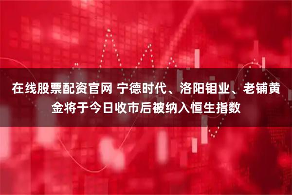 在线股票配资官网 宁德时代、洛阳钼业、老铺黄金将于今日收市后被纳入恒生指数