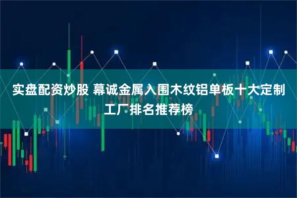 实盘配资炒股 幕诚金属入围木纹铝单板十大定制工厂排名推荐榜