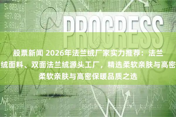 股票新闻 2026年法兰绒厂家实力推荐：法兰绒布料、法兰绒面料、双面法兰绒源头工厂，精选柔软亲肤与高密保暖品质之选