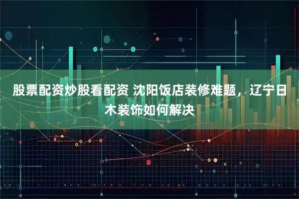 股票配资炒股看配资 沈阳饭店装修难题，辽宁日木装饰如何解决