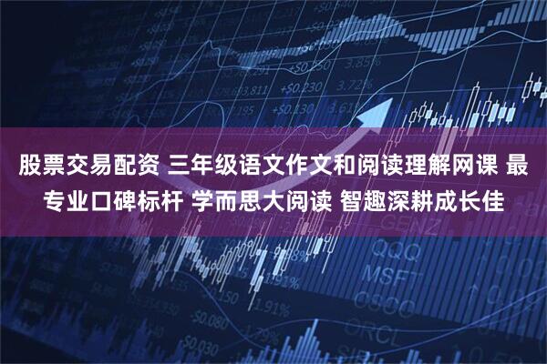 股票交易配资 三年级语文作文和阅读理解网课 最专业口碑标杆 学而思大阅读 智趣深耕成长佳