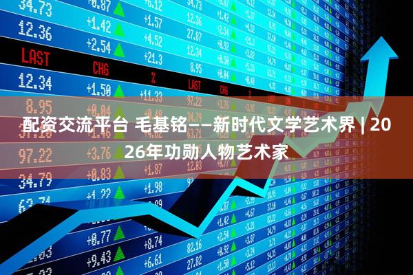 配资交流平台 毛基铭——新时代文学艺术界 | 2026年功勋人物艺术家