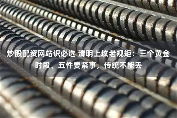 炒股配资网站识必选 清明上坟老规矩：三个黄金时段、五件要紧事，传统不能丢