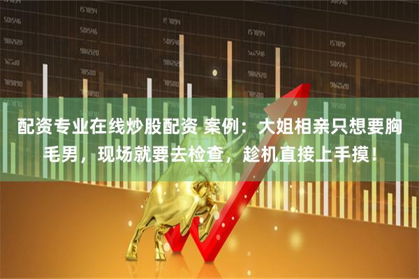 配资专业在线炒股配资 案例：大姐相亲只想要胸毛男，现场就要去检查，趁机直接上手摸！