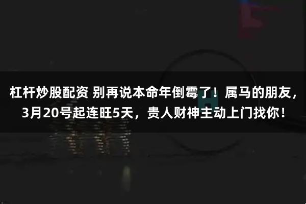杠杆炒股配资 别再说本命年倒霉了！属马的朋友，3月20号起连旺5天，贵人财神主动上门找你！