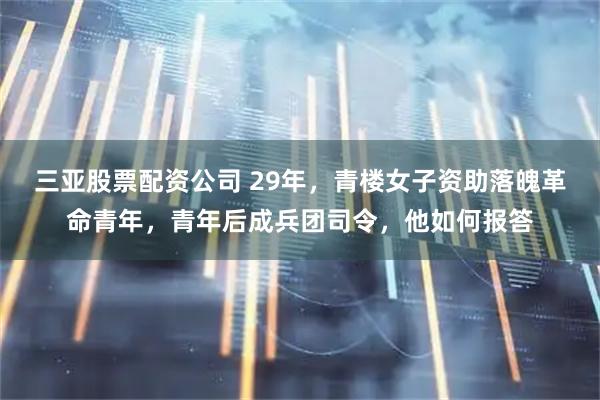三亚股票配资公司 29年，青楼女子资助落魄革命青年，青年后成兵团司令，他如何报答