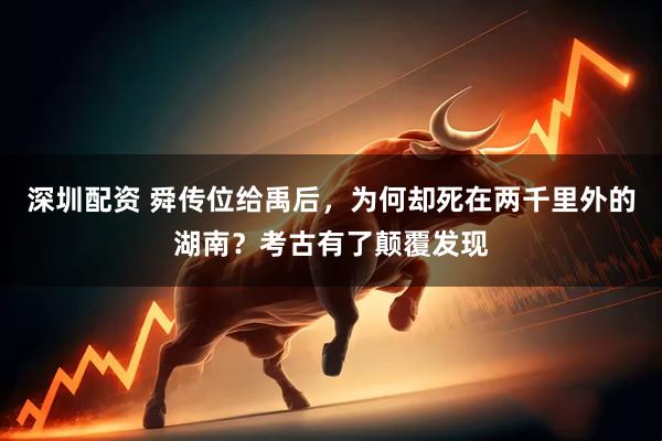 深圳配资 舜传位给禹后，为何却死在两千里外的湖南？考古有了颠覆发现